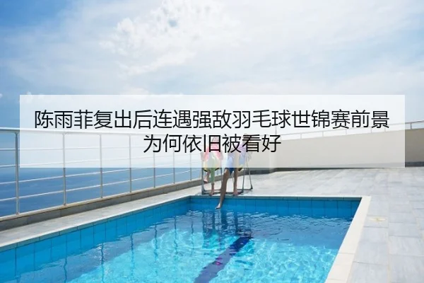 陈雨菲复出后连遇强敌羽毛球世锦赛前景为何依旧被看好