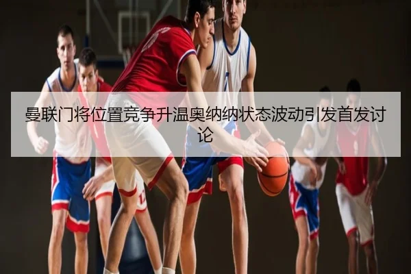 曼联门将位置竞争升温奥纳纳状态波动引发首发讨论