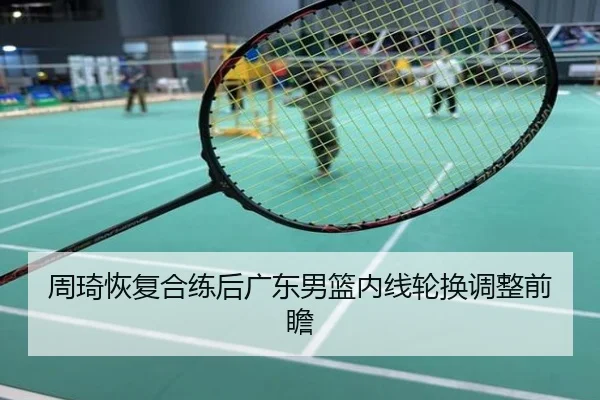 周琦恢复合练后广东男篮内线轮换调整前瞻