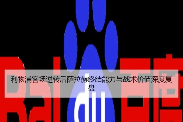利物浦客场逆转后萨拉赫终结能力与战术价值深度复盘
